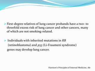  First-degree relatives of lung cancer probands have a two- to

threefold excess risk of lung cancer and other cancers, many
of which are not smoking-related.
 Individuals with inherited mutations in RB

(retinoblastoma) and p53 (Li-Fraumeni syndrome)
genes may develop lung cancer.

Harrison's Principles of Internal Medicine, 18e

 