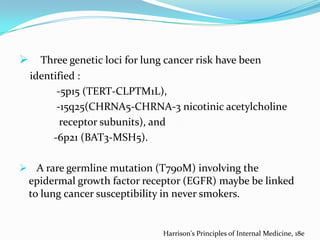 

Three genetic loci for lung cancer risk have been
identified :
-5p15 (TERT-CLPTM1L),
-15q25(CHRNA5-CHRNA-3 nicotinic acetylcholine
receptor subunits), and
-6p21 (BAT3-MSH5).

 A rare germline mutation (T790M) involving the

epidermal growth factor receptor (EGFR) maybe be linked
to lung cancer susceptibility in never smokers.

Harrison's Principles of Internal Medicine, 18e

 