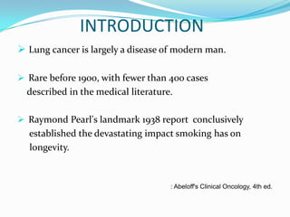 INTRODUCTION
 Lung cancer is largely a disease of modern man.
 Rare before 1900, with fewer than 400 cases

described in the medical literature.
 Raymond Pearl's landmark 1938 report conclusively

established the devastating impact smoking has on
longevity.

: Abeloff's Clinical Oncology, 4th ed.

 