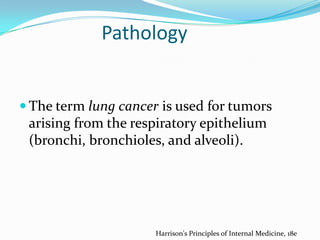 Pathology

 The term lung cancer is used for tumors

arising from the respiratory epithelium
(bronchi, bronchioles, and alveoli).

Harrison's Principles of Internal Medicine, 18e

 