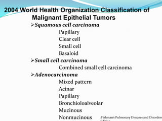 2004 World Health Organization Classification of
Malignant Epithelial Tumors

Squamous cell carcinoma
Papillary
Clear cell
Small cell
Basaloid
Small cell carcinoma
Combined small cell carcinoma
Adenocarcinoma
Mixed pattern
Acinar
Papillary
Bronchioloalveolar
Mucinous
:Fishman’s Pulmonary Diseases and Disorders
Nonmucinous

 