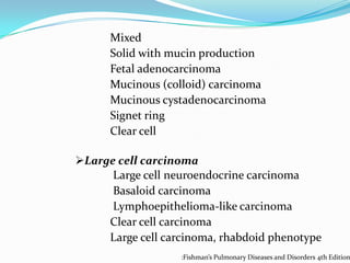 Mixed
Solid with mucin production
Fetal adenocarcinoma
Mucinous (colloid) carcinoma
Mucinous cystadenocarcinoma
Signet ring
Clear cell
Large cell carcinoma
Large cell neuroendocrine carcinoma
Basaloid carcinoma
Lymphoepithelioma-like carcinoma
Clear cell carcinoma
Large cell carcinoma, rhabdoid phenotype

:Fishman’s Pulmonary Diseases and Disorders 4th Edition

 