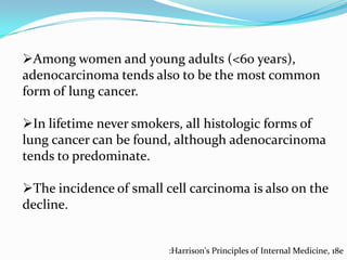 Among women and young adults (<60 years),
adenocarcinoma tends also to be the most common
form of lung cancer.
In lifetime never smokers, all histologic forms of
lung cancer can be found, although adenocarcinoma
tends to predominate.
The incidence of small cell carcinoma is also on the
decline.

:Harrison's Principles of Internal Medicine, 18e

 