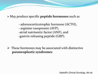  May produce specific peptide hormones such as

- adrenocorticotrophic hormone (ACTH),
- arginine vasopressin (AVP),
-atrial natriuretic factor (ANF), and
-gastrin-releasing peptide (GRP).

 These hormones may be associated with distinctive
paraneoplastic syndromes

:Abeloff's Clinical Oncology, 4th ed

 