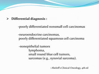  Differential diagnosis :

-poorly differentiated nonsmall cell carcinomas
-neuroendocrine carcinomas,
poorly differentiated squamous cell carcinoma
-nonepithelial tumors
lymphoma,
small round blue cell tumors,
sarcomas (e.g., synovial sarcoma).
: Abeloff's Clinical Oncology, 4th ed

 