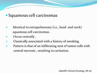  Squamous cell carcinomas





Identical to extrapulmonary (i.e., head and neck)
squamous cell carcinomas .
Occur centrally .
Classically associated with a history of smoking.
Pattern is that of an infiltrating nest of tumor cells with
central necrosis , resulting in cavitation.

:Abeloff's Clinical Oncology, 4th ed

 