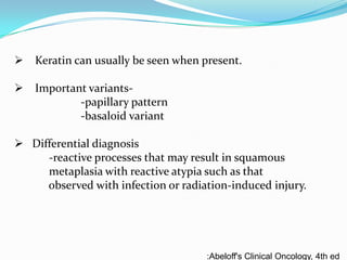 Keratin can usually be seen when present.

 Important variants-papillary pattern
-basaloid variant
 Differential diagnosis
-reactive processes that may result in squamous
metaplasia with reactive atypia such as that
observed with infection or radiation-induced injury.

:Abeloff's Clinical Oncology, 4th ed

 