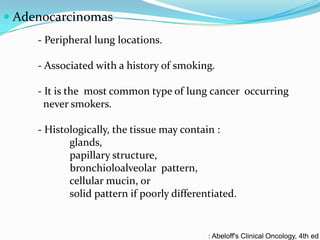 Adenocarcinomas
- Peripheral lung locations.
- Associated with a history of smoking.
- It is the most common type of lung cancer occurring
never smokers.
- Histologically, the tissue may contain :
glands,
papillary structure,
bronchioloalveolar pattern,
cellular mucin, or
solid pattern if poorly differentiated.

: Abeloff's Clinical Oncology, 4th ed

 