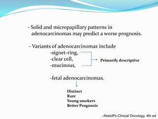- Solid and micropapillary patterns in
adenocarcinomas may predict a worse prognosis.

- Variants of adenocarcinomas include
-signet-ring,
-clear cell,
Primarily descriptive
-mucinous,
-fetal adenocarcinomas.
Distinct
Rare
Young smokers
Better Prognosis
: Abeloff's Clinical Oncology, 4th ed

 