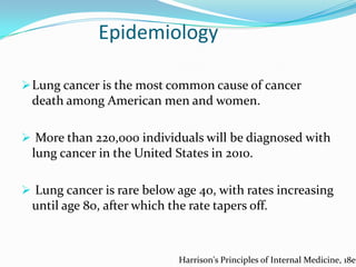 Epidemiology
 Lung cancer is the most common cause of cancer

death among American men and women.
 More than 220,000 individuals will be diagnosed with

lung cancer in the United States in 2010.
 Lung cancer is rare below age 40, with rates increasing

until age 80, after which the rate tapers off.

Harrison's Principles of Internal Medicine, 18e

 