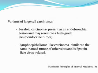 Variants of large cell carcinoma:
- basaloid carcinoma- present as an endobronchial
lesion and may resemble a high-grade
neuroendocrine tumor,
- lymphoepithelioma-like carcinoma- similar to the
same-named tumor of other sites and is EpsteinBarr virus–related.

:Harrison's Principles of Internal Medicine, 18e

 