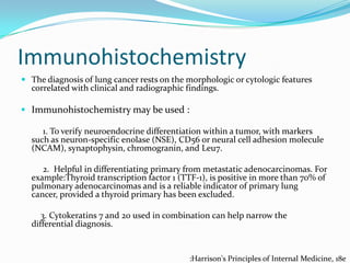 Immunohistochemistry
 The diagnosis of lung cancer rests on the morphologic or cytologic features

correlated with clinical and radiographic findings.

 Immunohistochemistry may be used :
1. To verify neuroendocrine differentiation within a tumor, with markers
such as neuron-specific enolase (NSE), CD56 or neural cell adhesion molecule
(NCAM), synaptophysin, chromogranin, and Leu7.
2. Helpful in differentiating primary from metastatic adenocarcinomas. For
example:Thyroid transcription factor 1 (TTF-1), is positive in more than 70% of
pulmonary adenocarcinomas and is a reliable indicator of primary lung
cancer, provided a thyroid primary has been excluded.
3. Cytokeratins 7 and 20 used in combination can help narrow the
differential diagnosis.

:Harrison's Principles of Internal Medicine, 18e

 