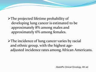 The projected lifetime probability of
developing lung cancer is estimated to be
approximately 8% among males and
approximately 6% among females.
The incidence of lung cancer varies by racial
and ethnic group, with the highest ageadjusted incidence rates among African Americans.

: Abeloff's Clinical Oncology, 4th ed

 