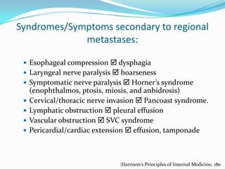 Syndromes/Symptoms secondary to regional
metastases:
 Esophageal compression  dysphagia
 Laryngeal nerve paralysis  hoarseness
 Symptomatic nerve paralysis  Horner’s syndrome





(enophthalmos, ptosis, miosis, and anhidrosis)
Cervical/thoracic nerve invasion  Pancoast syndrome.
Lymphatic obstruction  pleural effusion
Vascular obstruction  SVC syndrome
Pericardial/cardiac extension  effusion, tamponade

:Harrison's Principles of Internal Medicine, 18e

 