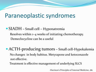 Paraneoplastic syndromes
 SIADH – Small cell – Hyponatremia
Resolves within 1–4 weeks of initiating chemotherapy.
Demeclocycline can be a useful

 ACTH-producing tumors – Small cell-Hypokalemia
No changes in body habitus. Metyrapone and ketoconazole
not effective.
Treatment is effective management of underlying SLCS
:Harrison's Principles of Internal Medicine, 18e

 
