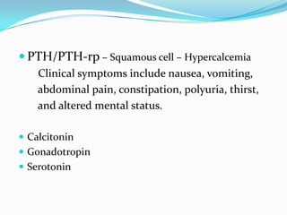  PTH/PTH-rp – Squamous cell – Hypercalcemia
Clinical symptoms include nausea, vomiting,
abdominal pain, constipation, polyuria, thirst,
and altered mental status.
 Calcitonin
 Gonadotropin
 Serotonin

 