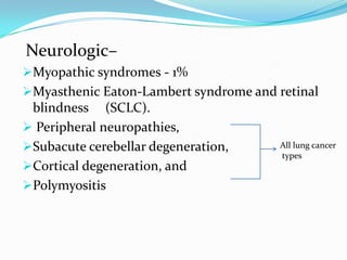 Neurologic–
Myopathic syndromes - 1%
Myasthenic Eaton-Lambert syndrome and retinal
blindness (SCLC).
 Peripheral neuropathies,
Subacute cerebellar degeneration,
Cortical degeneration, and
Polymyositis

All lung cancer
types

 