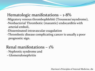 Hematologic manifestations – 1-8%
-Migratory venous thrombophlebiti (Trousseau'ssyndrome),

-Nonbacterial Thrombotic (marantic) endocarditis with
arterial emboli,
-Disseminated intravascular coagulation
-Thrombotic disease complicating cancer is usually a poor
prognostic sign.

Renal manifestations – 1%
- Nephrotic syndrome and

- Glomerulonephritis

:Harrison's Principles of Internal Medicine, 18e

 