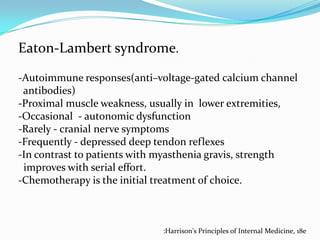 Eaton-Lambert syndrome.
-Autoimmune responses(anti–voltage-gated calcium channel
antibodies)
-Proximal muscle weakness, usually in lower extremities,
-Occasional - autonomic dysfunction
-Rarely - cranial nerve symptoms
-Frequently - depressed deep tendon reflexes
-In contrast to patients with myasthenia gravis, strength
improves with serial effort.
-Chemotherapy is the initial treatment of choice.

:Harrison's Principles of Internal Medicine, 18e

 