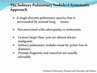 The Solitary Pulmonary Nodule:A Systematic
Approach
 A single discrete pulmonary opacity that is
surrounded by normal lung tissue.
 Not associated with adenopathy or atelectasis.
 Lesions larger than 3cm are almost always
malignant.
 Solitary pulmonary nodules must be 3cmor less in
diameter.
 Prompt diagnosis and resection are usually
advisable

:Fishman’s Pulmonary Diseases and Disorders 4th Edition

 
