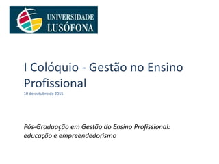 I Colóquio - Gestão no Ensino
Profissional
10 de outubro de 2015
Pós-Graduação em Gestão do Ensino Profissional:
educação e empreendedorismo
 