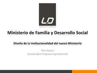 Ministerio de Familia y Desarrollo Social
Diseño de la institucionalidad del nuevo Ministerio
Pilar Hazbun
Coordinadora Programa Legislativo LyD
 