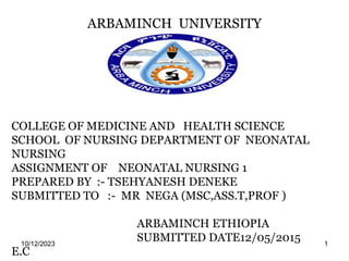 ARBAMINCH UNIVERSITY
10/12/2023 1
COLLEGE OF MEDICINE AND HEALTH SCIENCE
SCHOOL OF NURSING DEPARTMENT OF NEONATAL
NURSING
ASSIGNMENT OF NEONATAL NURSING 1
PREPARED BY :- TSEHYANESH DENEKE
SUBMITTED TO :- MR NEGA (MSC,ASS.T,PROF )
ARBAMINCH ETHIOPIA
SUBMITTED DATE12/05/2015
E.C
 