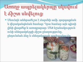 Առողջ ապրելակերպը սկսվում է ճիշտ սնվելուց։ Սնունդն անհրաժեշտ է մարմնի աճի, զարգացման և վերականգնման համար։ Դրա համար այն պիտի լինի լիարժեք և առողջարար։ Մեծ նշանակություն ունի սննդամթերքի ճիշտ ընտրությունը, ընդունման ձևը և սննդակարգի պահպանումը։ 