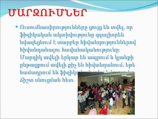 ՄԱՐԶՈՒՄՆԵՐ Ուսումնասիրությունները ցույց են տվել, որ ֆիզիկական ակտիվությունը զգալիորեն նվազեցնում է տարբեր հիվանդություններով հիվանդանալու հավանականությունը։ Մարդիկ ավելի երկար են ապրում և կյանքի ընթացքում ավելի քիչ են հիվանդանում, եթե համադրում են ֆիզիկական ակտիվությունը ճիշտ սնուցման հետ ։  