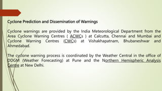 Cyclone Prediction and Dissemination of Warnings
Cyclone warnings are provided by the India Meteorological Department from the
Area Cyclone Warning Centres ( ACWCs ) at Calcutta, Chennai and Mumbai and
Cyclone Warning Centres (CWCs) at Vishakhapatnam, Bhubaneshwar and
Ahmedabad.
The cyclone warning process is coordinated by the Weather Central in the office of
DDGM (Weather Forecasting) at Pune and the Northern Hemispheric Analysis
Centre at New Delhi.
 