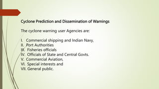 Cyclone Prediction and Dissemination of Warnings
The cyclone warning user Agencies are:
I. Commercial shipping and Indian Navy,
II. Port Authorities
III. Fisheries officials
IV. Officials of State and Central Govts.
V. Commercial Aviation,
VI. Special interests and
VII. General public.
 
