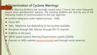 Dissemination of Cyclone Warnings
Cyclone Warning Bulletins are normally issued every 3 hours, but more frequently
issued when development warrens. The warning bulletins are sent by any of the
following modes of communication to the user agencies.
 Landline telegrams under highest priority - XXW.
 Police WIT.
 Telex, Telephone, Fax depending on the facilities available.
 Broadcast through AIR, Telecast through DO-TV channel.
 Bulletins to the press
 INSAT based Cyclone Warning Dissemination system (CWDS)
 Internet on IMDs website www.imd.ernetin and through social networks
 