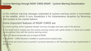 Cyclone Warnings through lNSAT-CWDS (lNSAT - Cyclone Warning Dissemination
System)
In this method, warning messages originated at cyclone warning centre is transmitted
to the satellite, which in turn, broadcasts it for instantaneous reception by Receiving
Sets located at the coastal stations.
Some important features of INSAT-CWDS are
1.Cyclone warning centre originates disaster warning messages and area code of the districts.
2. The earth-station located near the cyclone warning centres with uplink facility in C-Band and suitable
communication links with the cyclone warning centre.
3. The C/S Band transponder put on board of INSAT.
4. The INSAT - CWDS Receivers installed in cyclone prone coastal areas.
This method was found most successful in practical operation in AP, Tamilnadu and later implemented in
all centres.
 