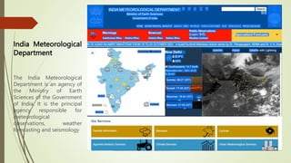 India Meteorological
Department
The India Meteorological
Department is an agency of
the Ministry of Earth
Sciences of the Government
of India. It is the principal
agency responsible for
meteorological
observations, weather
forecasting and seismology
 