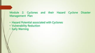 Module 2: Cyclones and their Hazard Cyclone Disaster
Management Plan
• Hazard Potential associated with Cyclones
• Vulnerability Reduction
• Early Warning
 