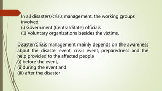 In all disasters/crisis management. the working groups
involved:
(i) Government (CentraI/State) officials
(ii) Voluntary organizations besides the victims.
Disaster/Crisis management mainly depends on the awareness
about the disaster event, crisis event, preparedness and the
help provided to the affected people
(i) before the event,
(ii)during the event and
(iii) after the disaster
 