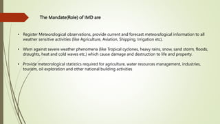 The Mandate(Role) of IMD are
• Register Meteorological observations, provide current and forecast meteorological information to all
weather sensitive activities (like Agriculture, Aviation, Shipping, Irrigation etc).
• Warn against severe weather phenomena (like Tropical cyclones, heavy rains, snow, sand storm, floods,
droughts, heat and cold waves etc.) which cause damage and destruction to life and property.
• Provide meteorological statistics required for agriculture, water resources management, industries,
tourism, oil exploration and other national building activities
 