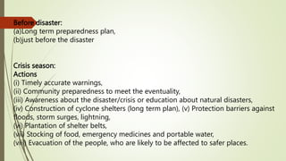 Before disaster:
(a)Long term preparedness plan,
(b)just before the disaster
Crisis season:
Actions
(i) Timely accurate warnings,
(ii) Community preparedness to meet the eventuality,
(iii) Awareness about the disaster/crisis or education about natural disasters,
(iv) Construction of cyclone shelters (long term plan), (v) Protection barriers against
floods, storm surges, lightning,
(vi) Plantation of shelter belts,
(vii) Stocking of food, emergency medicines and portable water,
(viii) Evacuation of the people, who are likely to be affected to safer places.
 