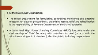II At the State Level Organization
• The model Department for formulating, controlling, monitoring and directing
measures for disaster preparedness, organizing rescue, relief and rehabilitation
is the responsibility of Revenue Department of the State Secretariat.
• A State level High Power Standing Committee (HPSC) functions under the
chairmanship of Chief Secretary with members to deal (or act) with the
situations arising out oil disasters (calamities/crisis) including preparedness.
 