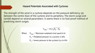 Hazard Potentials Associated with Cyclones
The strength of the wind in a cyclone depends on the pressure deficiency (p)
between the centre (Eye) of the cyclone and its periphery. The storm surge and
rainfall depend on several parameters. It seems there is no fool-proof method of
predicting storm surges.
 