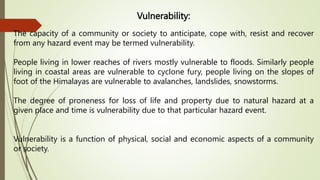 Vulnerability:
The capacity of a community or society to anticipate, cope with, resist and recover
from any hazard event may be termed vulnerability.
People living in lower reaches of rivers mostly vulnerable to floods. Similarly people
living in coastal areas are vulnerable to cyclone fury, people living on the slopes of
foot of the Himalayas are vulnerable to avalanches, landslides, snowstorms.
The degree of proneness for loss of life and property due to natural hazard at a
given place and time is vulnerability due to that particular hazard event.
Vulnerability is a function of physical, social and economic aspects of a community
or society.
 