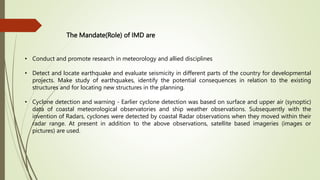 The Mandate(Role) of IMD are
• Conduct and promote research in meteorology and allied disciplines
• Detect and locate earthquake and evaluate seismicity in different parts of the country for developmental
projects. Make study of earthquakes, identify the potential consequences in relation to the existing
structures and for locating new structures in the planning.
• Cyclone detection and warning - Earlier cyclone detection was based on surface and upper air (synoptic)
data of coastal meteorological observatories and ship weather observations. Subsequently with the
invention of Radars, cyclones were detected by coastal Radar observations when they moved within their
radar range. At present in addition to the above observations, satellite based imageries (images or
pictures) are used.
 