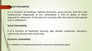 Physical Vulnerability:
It is a function of buildings, habitats (kutchcha, pucca houses, huts etc.) and
infrastructure. Magnitude of this vulnerability is that its ability or effort
required for restoration of the place to normalcy after the hazard event passed
over it (effected it).
Social Vulnerability:
It is a function of livelihood, housing, age, disaster awareness, education,
community services and social unity.
Economic vulnerability:
It is related to monetary/economic losses at a particular place.
 