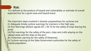 Risk:
It is defined as the product of hazard and vulnerability or estimate of overall
expected loss for a given area and hazard event.
The important steps involved in disaster preparedness for cyclones are:
(i) Adequate timely cyclone warnings for mariners in the high seas,
(ii) Port Warnings (distant signals DC I, DC II) for the safety of ships leaving the
ports,
(iii) Port warnings for the safety of the port, ships and crafts playing on the
coastal areas and the ships at the port,
(iv) Fishermen warning for the safety of fishermen,
(v) Cyclone warning to the State Government authorities for the safety of
coastal population.
 