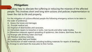 Providing help to alleviate the suffering or reducing the miseries of the affected
people. This involves short and long term actions and policies implementation to
lower the risk to life and property.
Mitigation:
For the mitigation of cyclone effected people the following emergency actions to be taken in
the order of preference.
(i) Assess the losses and damages
(ii) Provide medical aid,
(iii) Disposal of dead bodies and caracases,
(iv) Immediate repairs to breaches in tanks, river bunds and other water bodies,
(v) Preventive measures against spreading of epidemics, like cholera, diarrhoea, flue etc.
(vi) Arrange safe drinking water and food
(vii) Mobilize building materials,
(viii) supply cattle feed and fodder,
(ix) Distribution of relief materials including building materials for repairs of dwellings.
(x) Arrange to send back the evacuates to their homes.
 