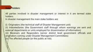 Stake Holders:
All parties involved in disaster management or interest in it are termed stake
holders.
In disaster management the main stake holders are:
(i) Originators (the technical staff of Disaster Management unit)
(ii) Intermediaries (the Government staff through whom warnings are sent and
external departments or units employed for dissemination of information)
(iii) Receivers and Responders (senior district level government officials and
originators coming under Disaster Management Committees)
(iv) The affected people (or the public at risk).
 