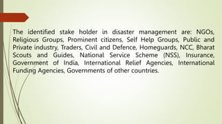 The identified stake holder in disaster management are: NGOs,
Religious Groups, Prominent citizens, Self Help Groups, Public and
Private industry, Traders, Civil and Defence, Homeguards, NCC, Bharat
Scouts and Guides, National Service Scheme (NSS), Insurance,
Government of India, International Relief Agencies, International
Funding Agencies, Governments of other countries.
 
