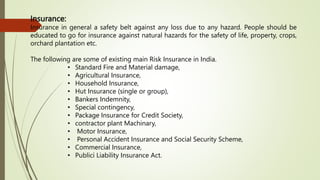 Insurance:
Insurance in general a safety belt against any loss due to any hazard. People should be
educated to go for insurance against natural hazards for the safety of life, property, crops,
orchard plantation etc.
The following are some of existing main Risk Insurance in India.
• Standard Fire and Material damage,
• Agricultural Insurance,
• Household Insurance,
• Hut Insurance (single or group),
• Bankers Indemnity,
• Special contingency,
• Package Insurance for Credit Society,
• contractor plant Machinary,
• Motor Insurance,
• Personal Accident Insurance and Social Security Scheme,
• Commercial Insurance,
• Publici Liability Insurance Act.
 
