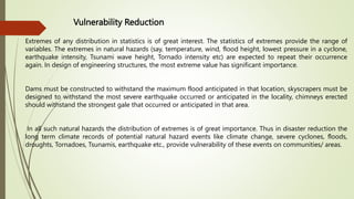 Vulnerability Reduction
Extremes of any distribution in statistics is of great interest. The statistics of extremes provide the range of
variables. The extremes in natural hazards (say, temperature, wind, flood height, lowest pressure in a cyclone,
earthquake intensity, Tsunami wave height, Tornado intensity etc) are expected to repeat their occurrence
again. In design of engineering structures, the most extreme value has significant importance.
Dams must be constructed to withstand the maximum flood anticipated in that location, skyscrapers must be
designed to withstand the most severe earthquake occurred or anticipated in the locality, chimneys erected
should withstand the strongest gale that occurred or anticipated in that area.
In all such natural hazards the distribution of extremes is of great importance. Thus in disaster reduction the
long term climate records of potential natural hazard events like climate change, severe cyclones, floods,
droughts, Tornadoes, Tsunamis, earthquake etc., provide vulnerability of these events on communities/ areas.
 