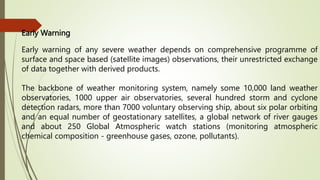 Early Warning
Early warning of any severe weather depends on comprehensive programme of
surface and space based (sateIlite images) observations, their unrestricted exchange
of data together with derived products.
The backbone of weather monitoring system, namely some 10,000 land weather
observatories, 1000 upper air observatories, several hundred storm and cyclone
detection radars, more than 7000 voluntary observing ship, about six polar orbiting
and an equal number of geostationary satellites, a global network of river gauges
and about 250 Global Atmospheric watch stations (monitoring atmospheric
chemical composition - greenhouse gases, ozone, pollutants).
 